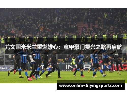 尤文国米米兰重燃雄心：意甲豪门复兴之路再启航
