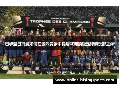 巴黎圣日耳曼如何在激烈竞争中稳居欧洲顶级足球俱乐部之巅