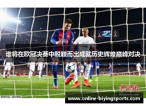 谁将在欧冠决赛中脱颖而出成就历史辉煌巅峰对决 谁将在欧冠决赛中脱颖而出成就历史辉煌巅峰对决
