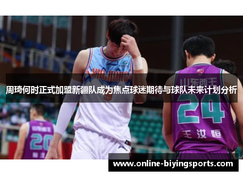 周琦何时正式加盟新疆队成为焦点球迷期待与球队未来计划分析 周琦何时正式加盟新疆队成为焦点球迷期待与球队未来计划分析