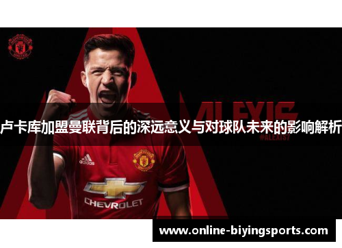 卢卡库加盟曼联背后的深远意义与对球队未来的影响解析 卢卡库加盟曼联背后的深远意义与对球队未来的影响解析