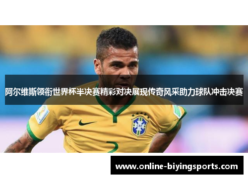 阿尔维斯领衔世界杯半决赛精彩对决展现传奇风采助力球队冲击决赛